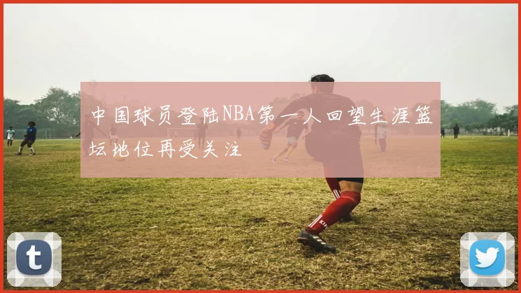 中国球员登陆NBA第一人回望生涯篮坛地位再受关注