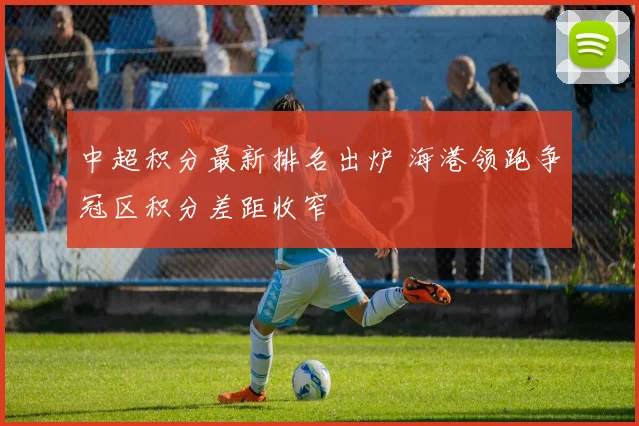 中超积分最新排名出炉 海港领跑争冠区积分差距收窄