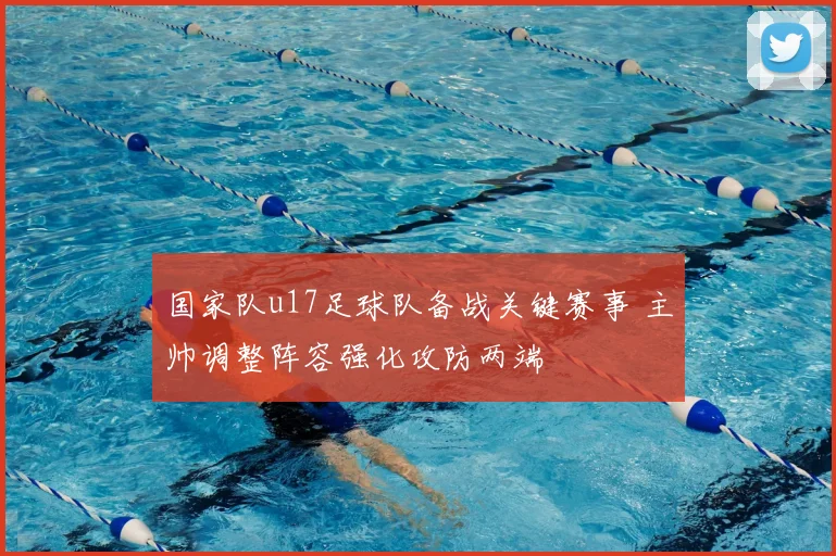 国家队u17足球队备战关键赛事 主帅调整阵容强化攻防两端