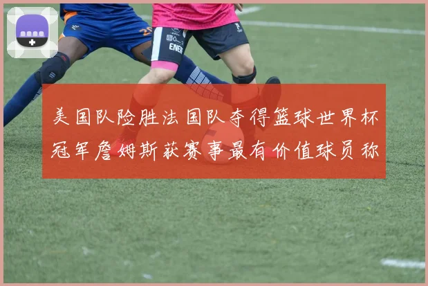 美国队险胜法国队夺得篮球世界杯冠军詹姆斯获赛事最有价值球员称号