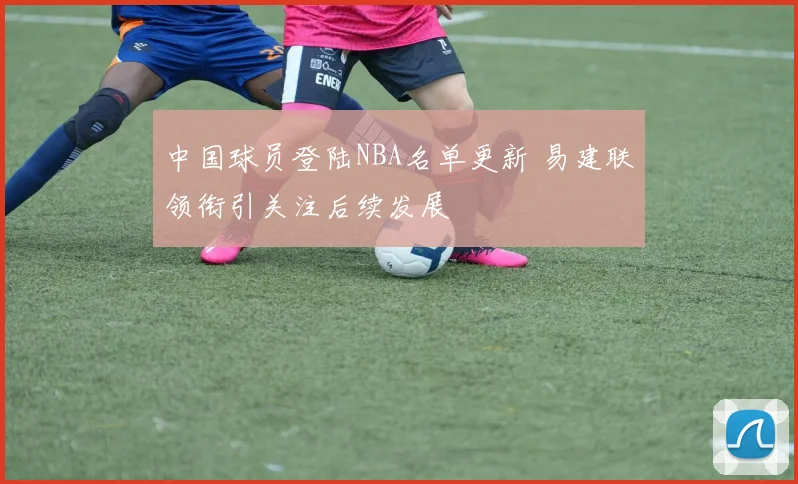 中国球员登陆NBA名单更新 易建联领衔引关注后续发展