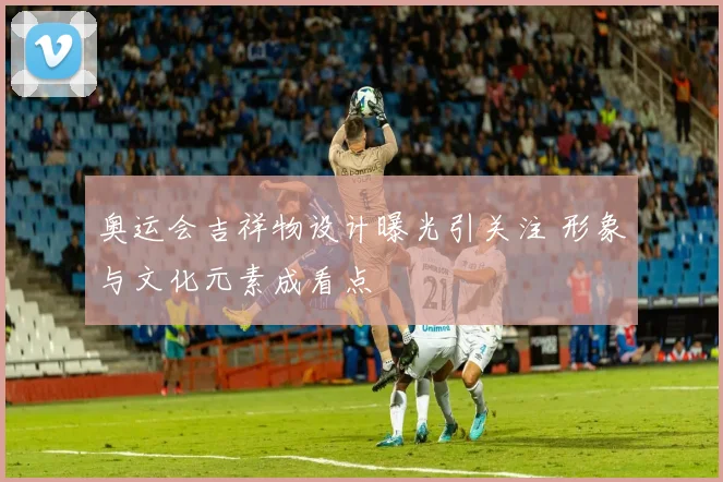 奥运会吉祥物设计曝光引关注 形象与文化元素成看点