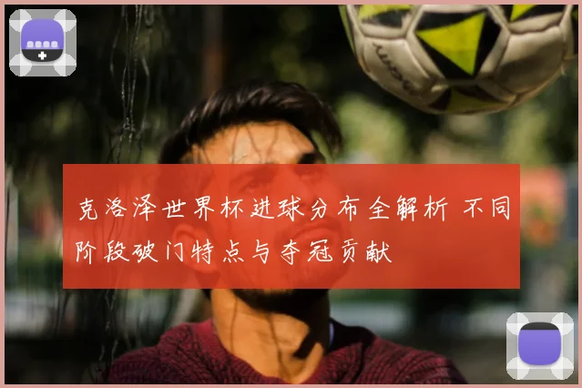 克洛泽世界杯进球分布全解析 不同阶段破门特点与夺冠贡献