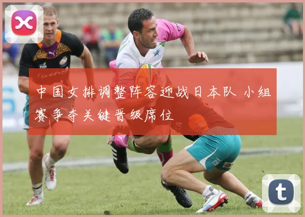 中国女排调整阵容迎战日本队 小组赛争夺关键晋级席位