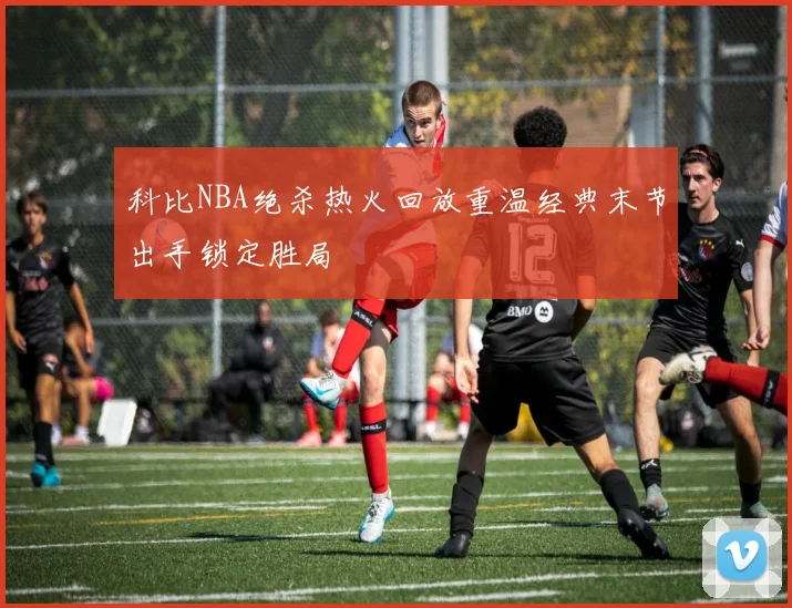科比NBA绝杀热火回放重温经典末节出手锁定胜局