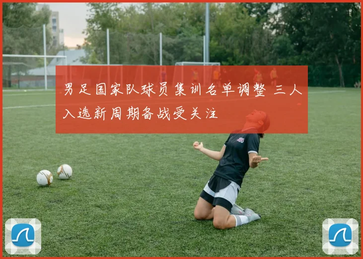 男足国家队球员集训名单调整 三人入选新周期备战受关注