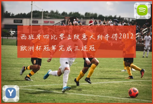 西班牙四比零击败意大利夺得2012欧洲杯冠军完成三连冠