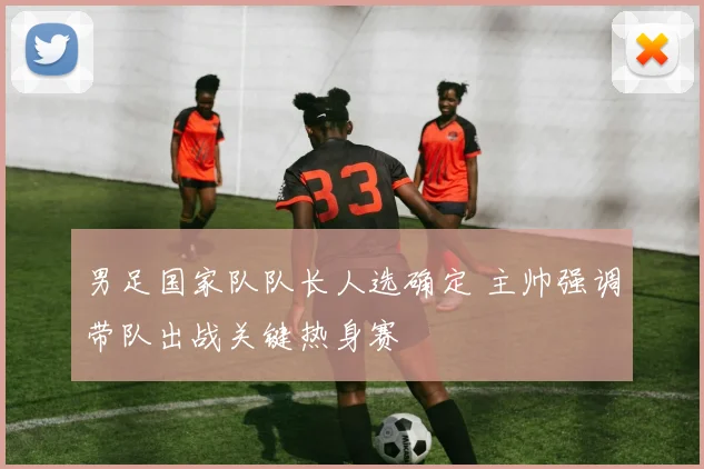 男足国家队队长人选确定 主帅强调带队出战关键热身赛