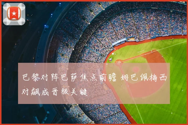 巴黎对阵巴萨焦点前瞻 姆巴佩梅西对飙成晋级关键