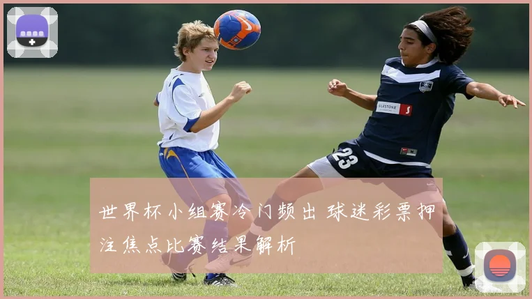 世界杯小组赛冷门频出 球迷彩票押注焦点比赛结果解析