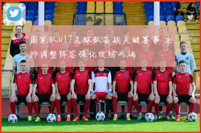 国家队u17足球队备战关键赛事 主帅调整阵容强化攻防两端
