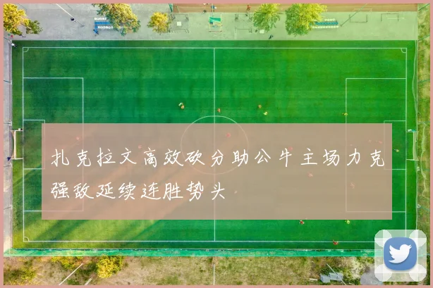 扎克拉文高效砍分助公牛主场力克强敌延续连胜势头