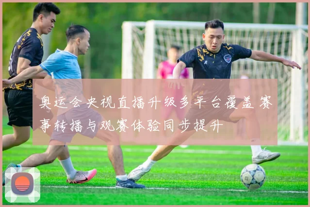 奥运会央视直播升级多平台覆盖 赛事转播与观赛体验同步提升