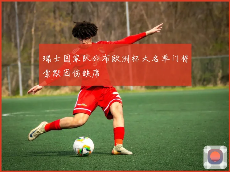 瑞士国家队公布欧洲杯大名单门将索默因伤缺席