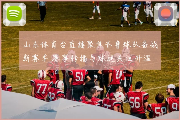 山东体育台直播聚焦齐鲁球队备战新赛季 赛事转播与球迷关注升温