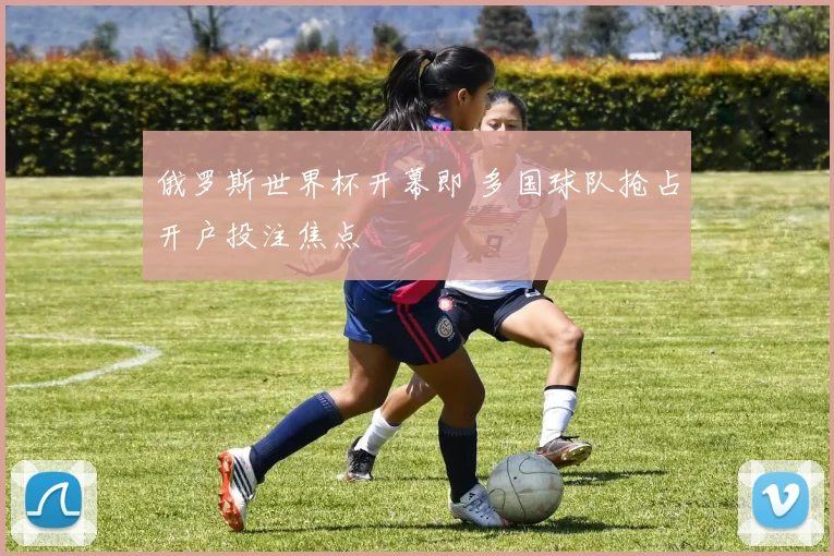 俄罗斯世界杯开幕即 多国球队抢占开户投注焦点