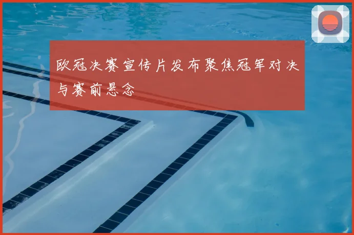 欧冠决赛宣传片发布聚焦冠军对决与赛前悬念