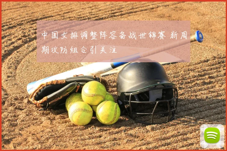 中国女排调整阵容备战世锦赛 新周期攻防组合引关注