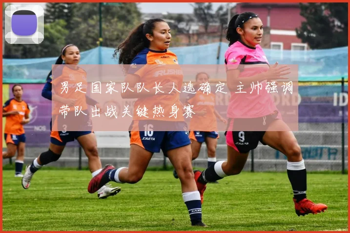 男足国家队队长人选确定 主帅强调带队出战关键热身赛
