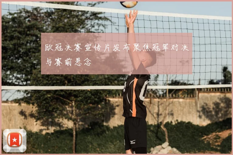 欧冠决赛宣传片发布聚焦冠军对决与赛前悬念