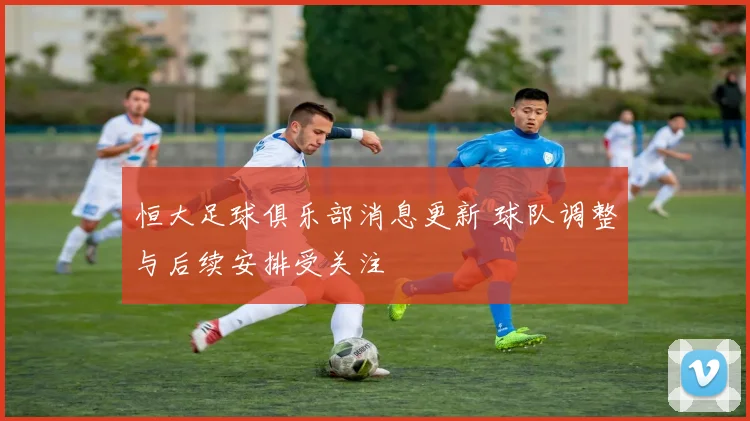 恒大足球俱乐部消息更新 球队调整与后续安排受关注