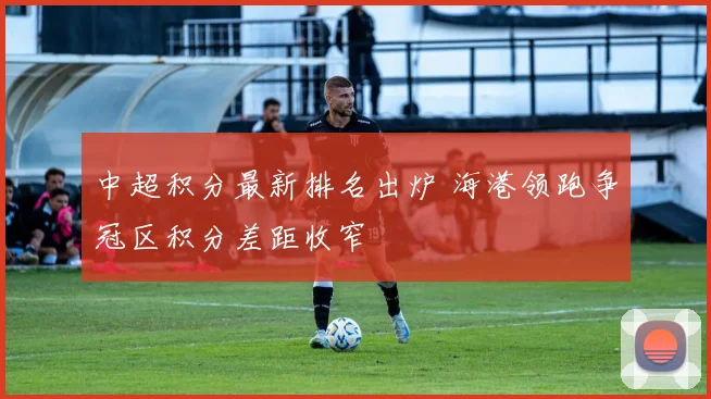 中超积分最新排名出炉 海港领跑争冠区积分差距收窄