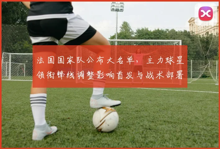 法国国家队公布大名单，主力球星领衔锋线调整影响首发与战术部署